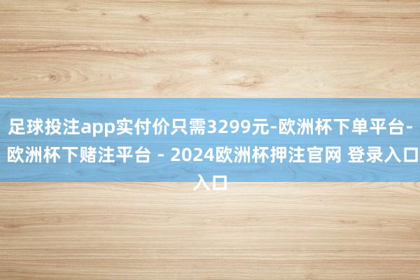 足球投注app实付价只需3299元-欧洲杯下单平台- 欧洲杯下赌注平台 - 2024欧洲杯押注官网 登录入口