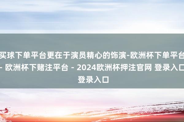 买球下单平台更在于演员精心的饰演-欧洲杯下单平台- 欧洲杯下赌注平台 - 2024欧洲杯押注官网 登录入口