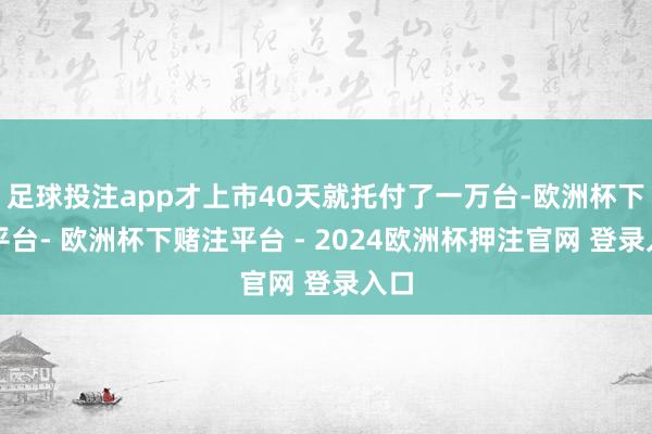 足球投注app才上市40天就托付了一万台-欧洲杯下单平台- 欧洲杯下赌注平台 - 2024欧洲杯押注官网 登录入口