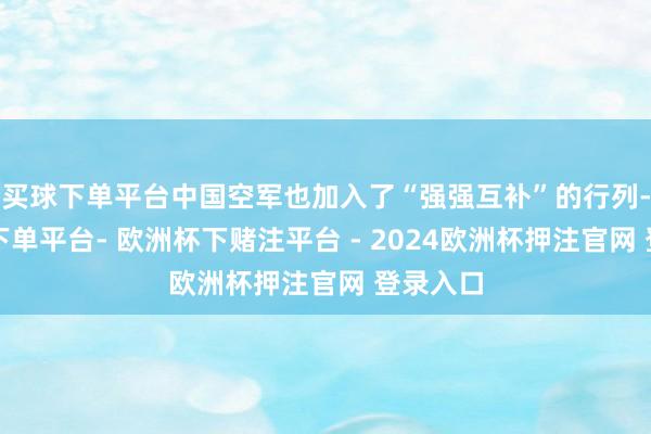 买球下单平台中国空军也加入了“强强互补”的行列-欧洲杯下单平台- 欧洲杯下赌注平台 - 2024欧洲杯押注官网 登录入口