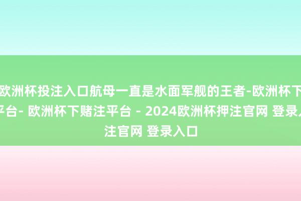 欧洲杯投注入口航母一直是水面军舰的王者-欧洲杯下单平台- 欧洲杯下赌注平台 - 2024欧洲杯押注官网 登录入口