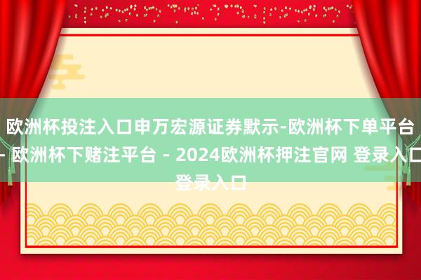 欧洲杯投注入口　　申万宏源证券默示-欧洲杯下单平台- 欧洲杯下赌注平台 - 2024欧洲杯押注官网 登录入口