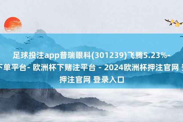 足球投注app普瑞眼科(301239)飞腾5.23%-欧洲杯下单平台- 欧洲杯下赌注平台 - 2024欧洲杯押注官网 登录入口