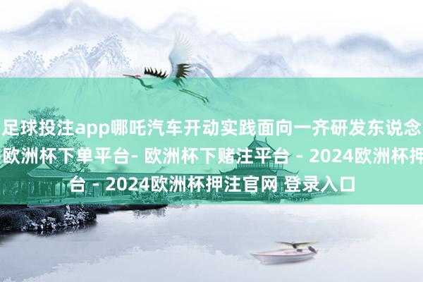 足球投注app哪吒汽车开动实践面向一齐研发东说念主员的降薪筹划-欧洲杯下单平台- 欧洲杯下赌注平台 - 2024欧洲杯押注官网 登录入口