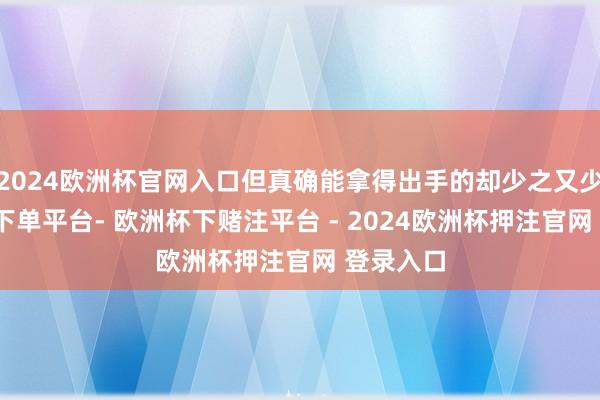 2024欧洲杯官网入口但真确能拿得出手的却少之又少-欧洲杯下单平台- 欧洲杯下赌注平台 - 2024欧洲杯押注官网 登录入口