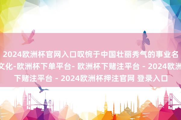 2024欧洲杯官网入口叹惋于中国壮丽秀气的事业名胜、滚滚而至的传统文化-欧洲杯下单平台- 欧洲杯下赌注平台 - 2024欧洲杯押注官网 登录入口