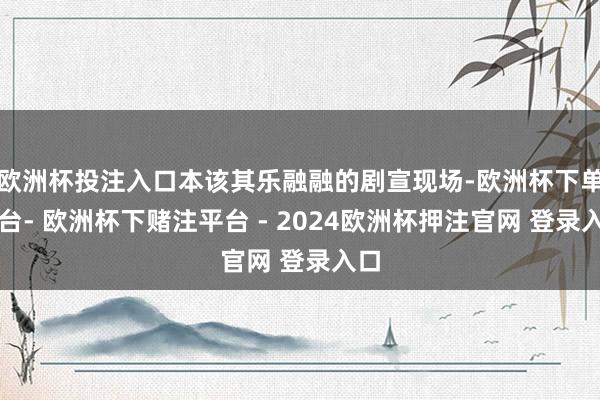 欧洲杯投注入口本该其乐融融的剧宣现场-欧洲杯下单平台- 欧洲杯下赌注平台 - 2024欧洲杯押注官网 登录入口