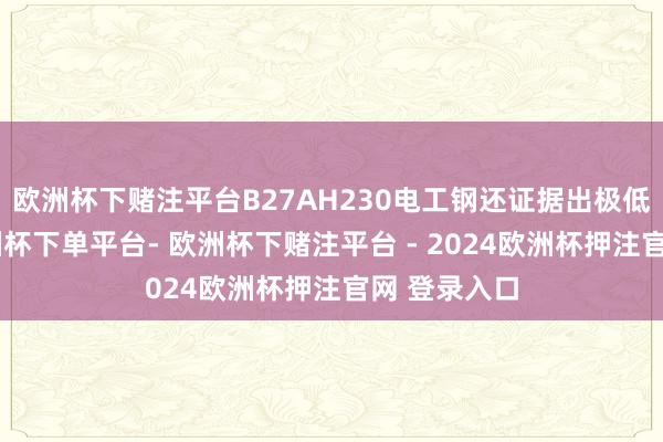 欧洲杯下赌注平台B27AH230电工钢还证据出极低的铁损-欧洲杯下单平台- 欧洲杯下赌注平台 - 2024欧洲杯押注官网 登录入口