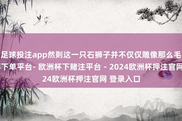 足球投注app然则这一只石狮子并不仅仅雕像那么毛糙-欧洲杯下单平台- 欧洲杯下赌注平台 - 2024欧洲杯押注官网 登录入口