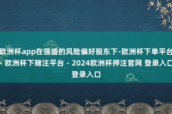 欧洲杯app在强盛的风险偏好股东下-欧洲杯下单平台- 欧洲杯下赌注平台 - 2024欧洲杯押注官网 登录入口