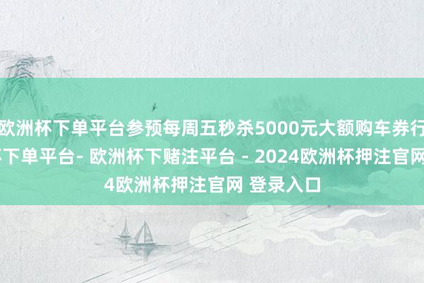 欧洲杯下单平台参预每周五秒杀5000元大额购车券行为-欧洲杯下单平台- 欧洲杯下赌注平台 - 2024欧洲杯押注官网 登录入口