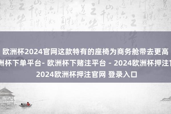 欧洲杯2024官网这款特有的座椅为商务舱带去更高的舒界限-欧洲杯下单平台- 欧洲杯下赌注平台 - 2024欧洲杯押注官网 登录入口