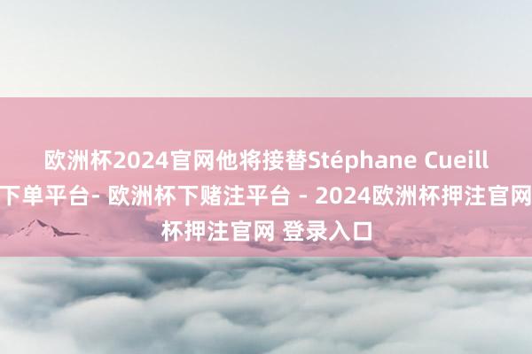 欧洲杯2024官网他将接替Stéphane Cueille-欧洲杯下单平台- 欧洲杯下赌注平台 - 2024欧洲杯押注官网 登录入口