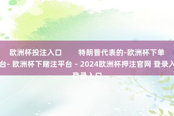 欧洲杯投注入口        特朗普代表的-欧洲杯下单平台- 欧洲杯下赌注平台 - 2024欧洲杯押注官网 登录入口