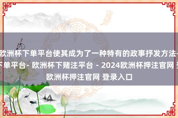 欧洲杯下单平台使其成为了一种特有的政事抒发方法-欧洲杯下单平台- 欧洲杯下赌注平台 - 2024欧洲杯押注官网 登录入口