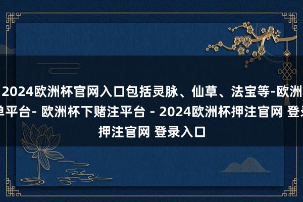 2024欧洲杯官网入口包括灵脉、仙草、法宝等-欧洲杯下单平台- 欧洲杯下赌注平台 - 2024欧洲杯押注官网 登录入口