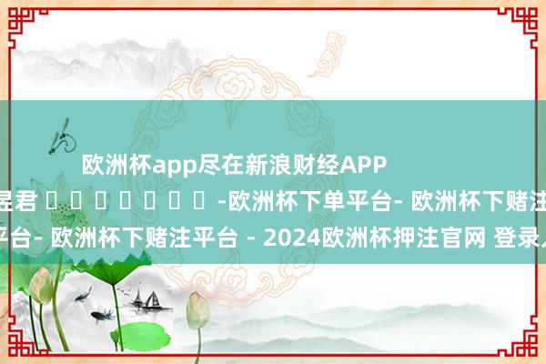 欧洲杯app尽在新浪财经APP            						职守裁剪：卢昱君 							-欧洲杯下单平台- 欧洲杯下赌注平台 - 2024欧洲杯押注官网 登录入口