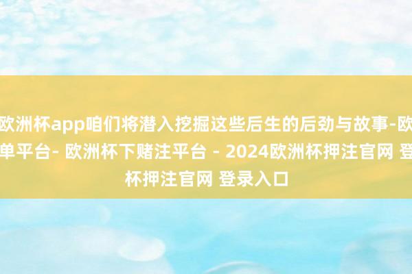 欧洲杯app咱们将潜入挖掘这些后生的后劲与故事-欧洲杯下单平台- 欧洲杯下赌注平台 - 2024欧洲杯押注官网 登录入口