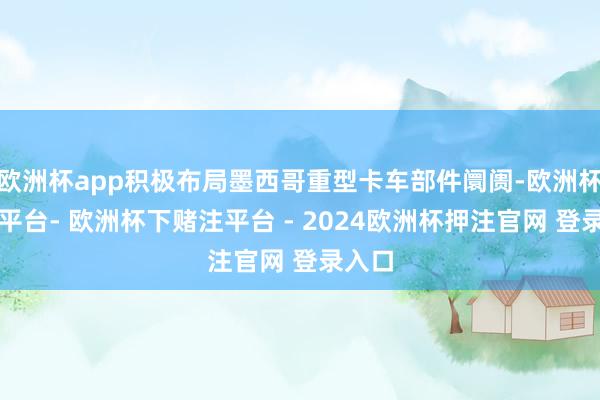 欧洲杯app积极布局墨西哥重型卡车部件阛阓-欧洲杯下单平台- 欧洲杯下赌注平台 - 2024欧洲杯押注官网 登录入口