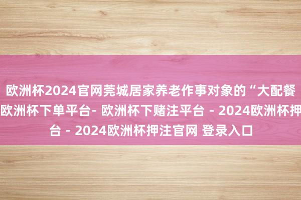 欧洲杯2024官网莞城居家养老作事对象的“大配餐”责任仍将捏续-欧洲杯下单平台- 欧洲杯下赌注平台 - 2024欧洲杯押注官网 登录入口