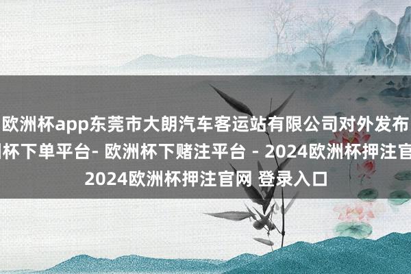 欧洲杯app东莞市大朗汽车客运站有限公司对外发布公告称-欧洲杯下单平台- 欧洲杯下赌注平台 - 2024欧洲杯押注官网 登录入口