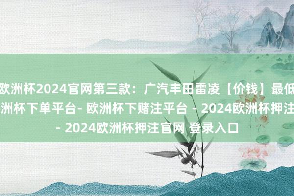 欧洲杯2024官网第三款：广汽丰田雷凌【价钱】最低配售价113-欧洲杯下单平台- 欧洲杯下赌注平台 - 2024欧洲杯押注官网 登录入口