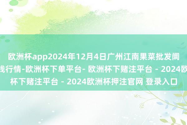 欧洲杯app2024年12月4日广州江南果菜批发阛阓规画措置有限公司价钱行情-欧洲杯下单平台- 欧洲杯下赌注平台 - 2024欧洲杯押注官网 登录入口