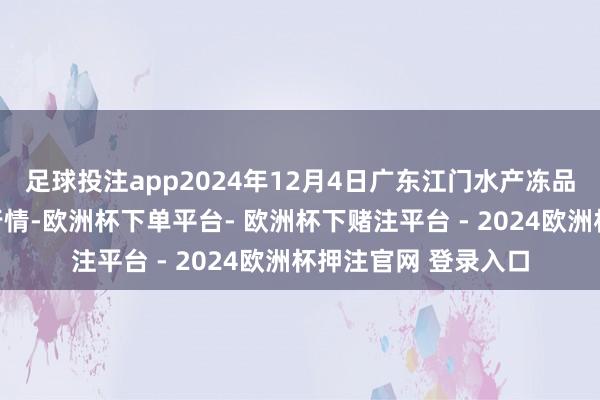 足球投注app2024年12月4日广东江门水产冻品副食批发市集价钱行情-欧洲杯下单平台- 欧洲杯下赌注平台 - 2024欧洲杯押注官网 登录入口