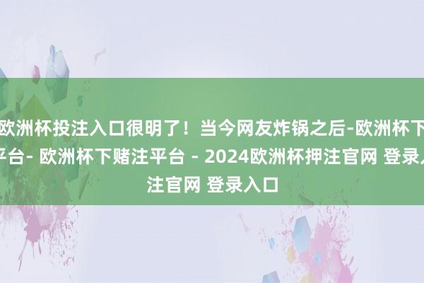 欧洲杯投注入口很明了！当今网友炸锅之后-欧洲杯下单平台- 欧洲杯下赌注平台 - 2024欧洲杯押注官网 登录入口