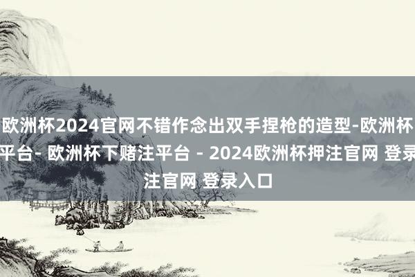 欧洲杯2024官网不错作念出双手捏枪的造型-欧洲杯下单平台- 欧洲杯下赌注平台 - 2024欧洲杯押注官网 登录入口