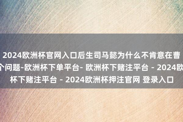 2024欧洲杯官网入口后生司马懿为什么不肯意在曹操辖下仕进？关于这个问题-欧洲杯下单平台- 欧洲杯下赌注平台 - 2024欧洲杯押注官网 登录入口