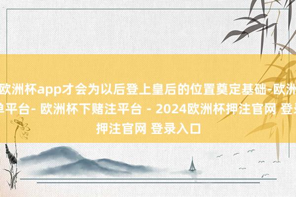 欧洲杯app才会为以后登上皇后的位置奠定基础-欧洲杯下单平台- 欧洲杯下赌注平台 - 2024欧洲杯押注官网 登录入口