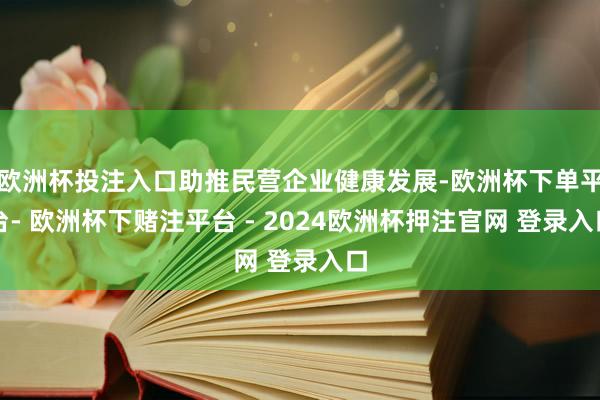 欧洲杯投注入口助推民营企业健康发展-欧洲杯下单平台- 欧洲杯下赌注平台 - 2024欧洲杯押注官网 登录入口