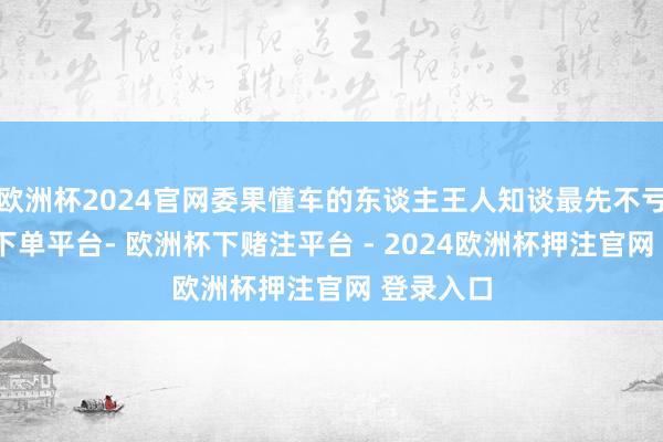 欧洲杯2024官网委果懂车的东谈主王人知谈最先不亏-欧洲杯下单平台- 欧洲杯下赌注平台 - 2024欧洲杯押注官网 登录入口