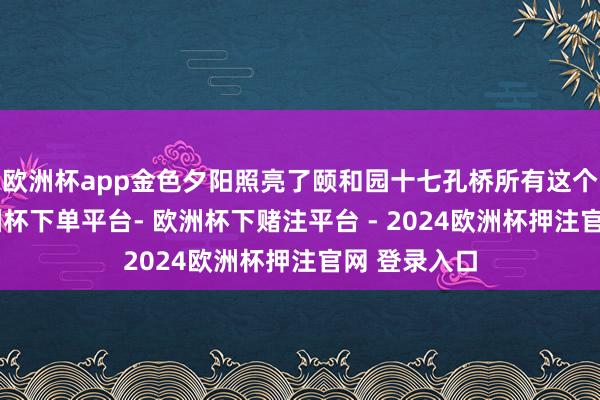 欧洲杯app金色夕阳照亮了颐和园十七孔桥所有这个词桥洞-欧洲杯下单平台- 欧洲杯下赌注平台 - 2024欧洲杯押注官网 登录入口