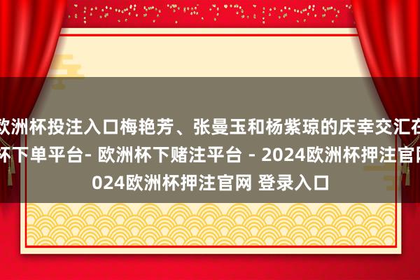 欧洲杯投注入口梅艳芳、张曼玉和杨紫琼的庆幸交汇在沿途-欧洲杯下单平台- 欧洲杯下赌注平台 - 2024欧洲杯押注官网 登录入口