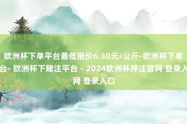 欧洲杯下单平台最低报价6.30元/公斤-欧洲杯下单平台- 欧洲杯下赌注平台 - 2024欧洲杯押注官网 登录入口