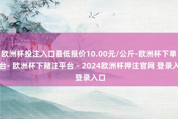 欧洲杯投注入口最低报价10.00元/公斤-欧洲杯下单平台- 欧洲杯下赌注平台 - 2024欧洲杯押注官网 登录入口