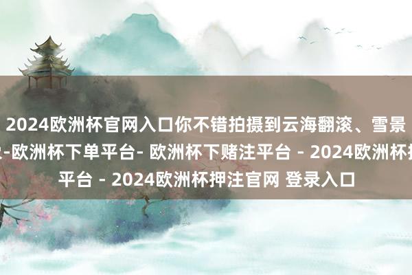 2024欧洲杯官网入口你不错拍摄到云海翻滚、雪景如画的壮不雅现象-欧洲杯下单平台- 欧洲杯下赌注平台 - 2024欧洲杯押注官网 登录入口