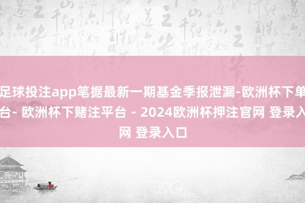 足球投注app笔据最新一期基金季报泄漏-欧洲杯下单平台- 欧洲杯下赌注平台 - 2024欧洲杯押注官网 登录入口