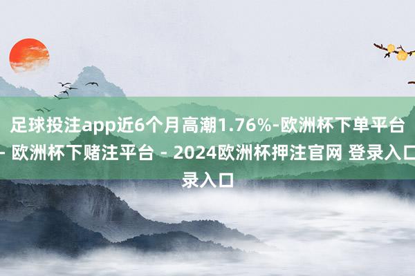 足球投注app近6个月高潮1.76%-欧洲杯下单平台- 欧洲杯下赌注平台 - 2024欧洲杯押注官网 登录入口