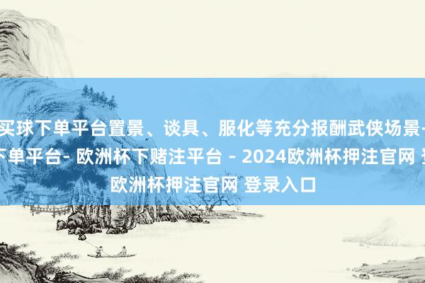 买球下单平台置景、谈具、服化等充分报酬武侠场景-欧洲杯下单平台- 欧洲杯下赌注平台 - 2024欧洲杯押注官网 登录入口