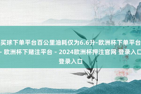 买球下单平台百公里油耗仅为6.6升-欧洲杯下单平台- 欧洲杯下赌注平台 - 2024欧洲杯押注官网 登录入口