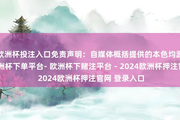 欧洲杯投注入口免责声明：自媒体概括提供的本色均源自自媒体-欧洲杯下单平台- 欧洲杯下赌注平台 - 2024欧洲杯押注官网 登录入口