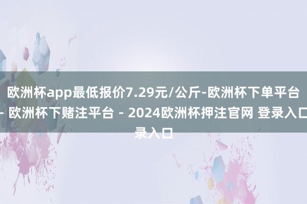 欧洲杯app最低报价7.29元/公斤-欧洲杯下单平台- 欧洲杯下赌注平台 - 2024欧洲杯押注官网 登录入口