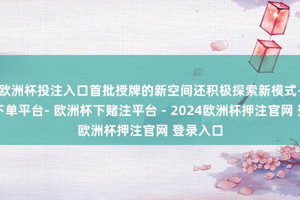 欧洲杯投注入口首批授牌的新空间还积极探索新模式-欧洲杯下单平台- 欧洲杯下赌注平台 - 2024欧洲杯押注官网 登录入口