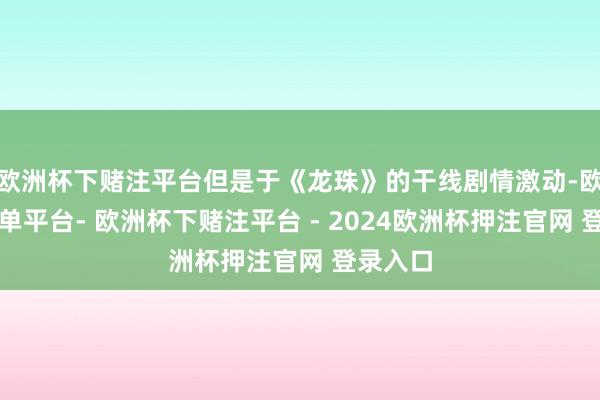 欧洲杯下赌注平台但是于《龙珠》的干线剧情激动-欧洲杯下单平台- 欧洲杯下赌注平台 - 2024欧洲杯押注官网 登录入口