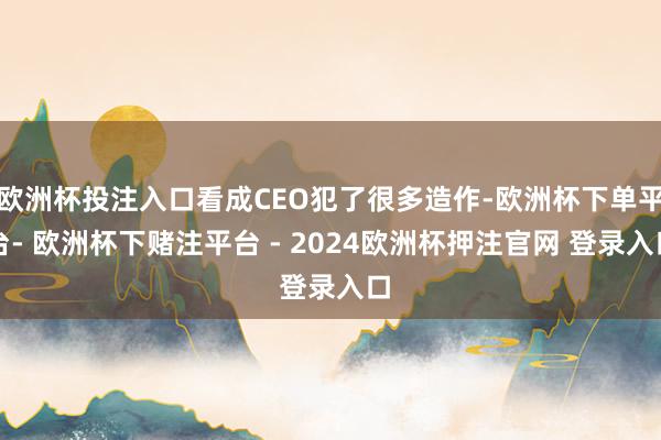 欧洲杯投注入口看成CEO犯了很多造作-欧洲杯下单平台- 欧洲杯下赌注平台 - 2024欧洲杯押注官网 登录入口