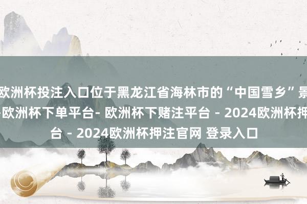 欧洲杯投注入口位于黑龙江省海林市的“中国雪乡”景区迎来客流岑岭-欧洲杯下单平台- 欧洲杯下赌注平台 - 2024欧洲杯押注官网 登录入口