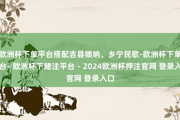 欧洲杯下单平台搭配吉县唢呐、乡宁民歌-欧洲杯下单平台- 欧洲杯下赌注平台 - 2024欧洲杯押注官网 登录入口